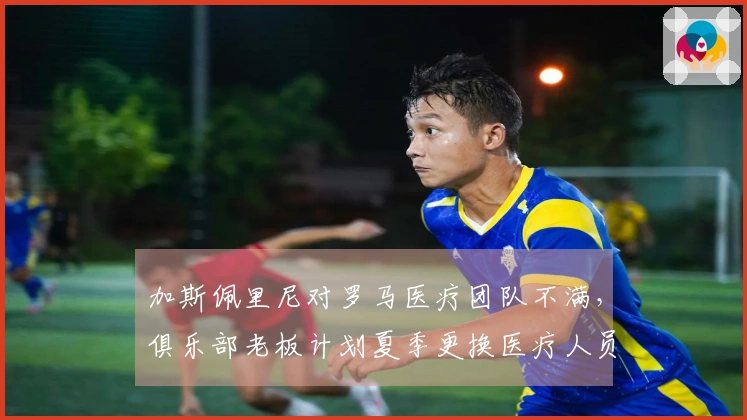 加斯佩里尼对罗马医疗团队不满，俱乐部老板计划夏季更换医疗人员