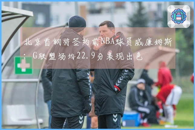 北京首钢将签约前NBA球员威廉姆斯；G联盟场均22.9分表现出色