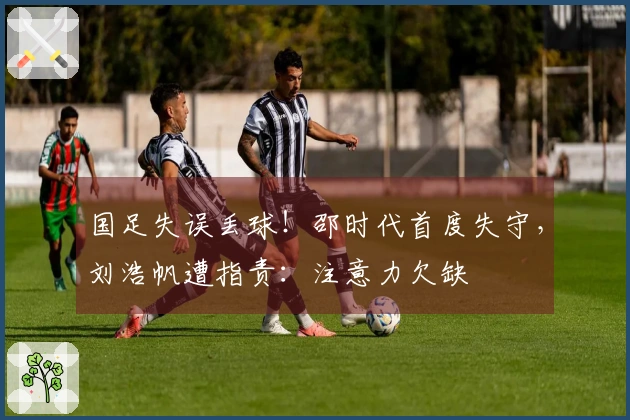 国足失误丢球！邵时代首度失守，刘浩帆遭指责：注意力欠缺