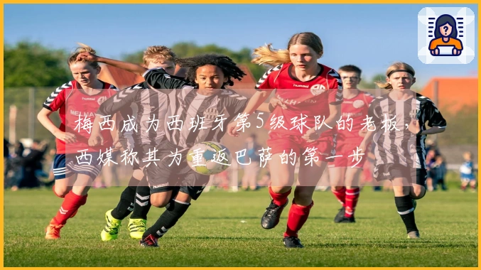梅西成为西班牙第5级球队的老板，西媒称其为重返巴萨的第一步