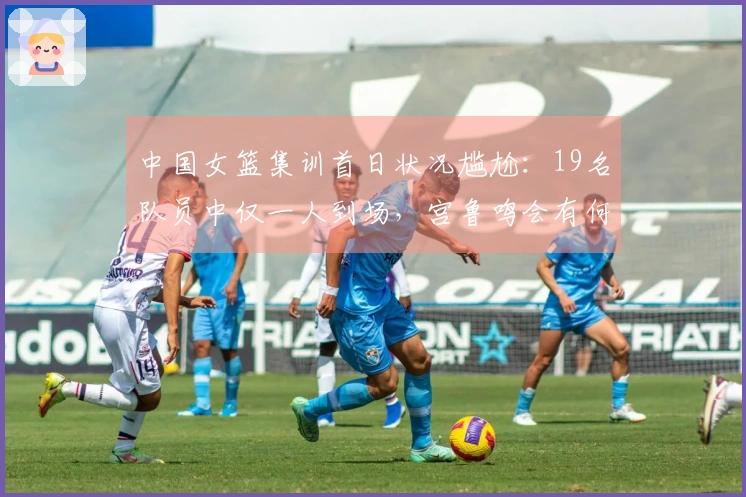 中国女篮集训首日状况尴尬：19名队员中仅一人到场，宫鲁鸣会有何反应？