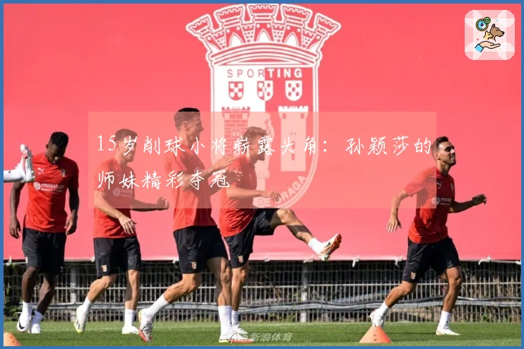 15岁削球小将崭露头角：孙颖莎的师妹精彩夺冠