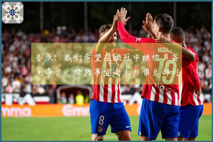 齐沃：我们希望在欧冠中继续具备竞争力，续约事宜尚未与俱乐部讨论