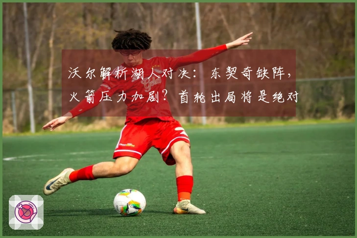 沃尔解析湖人对决：东契奇缺阵，火箭压力加剧？首轮出局将是绝对失利