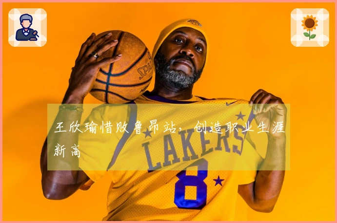 王欣瑜惜败鲁昂站，创造职业生涯新高