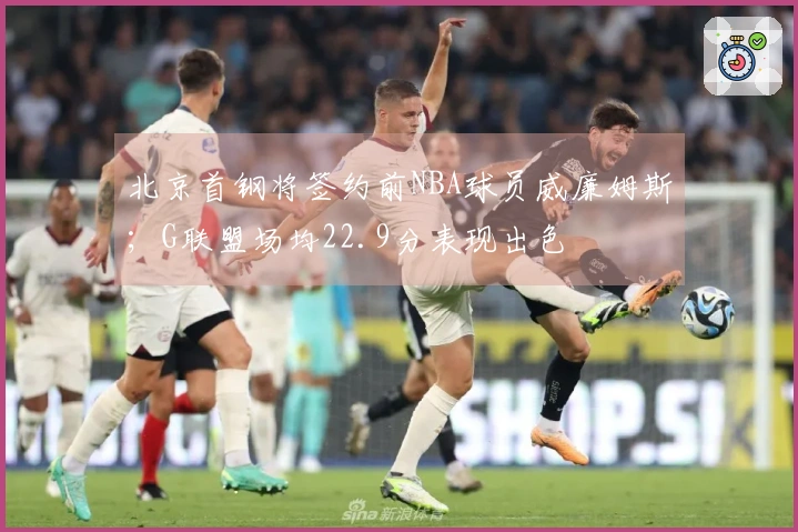 北京首钢将签约前NBA球员威廉姆斯；G联盟场均22.9分表现出色