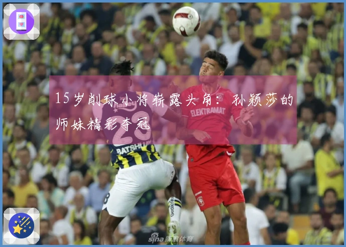 15岁削球小将崭露头角：孙颖莎的师妹精彩夺冠