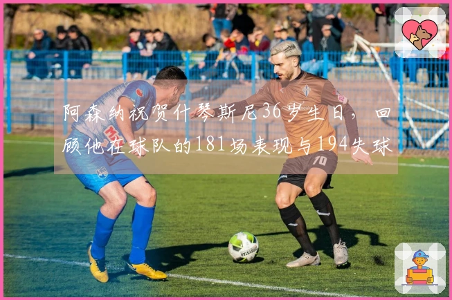 阿森纳祝贺什琴斯尼36岁生日，回顾他在球队的181场表现与194失球