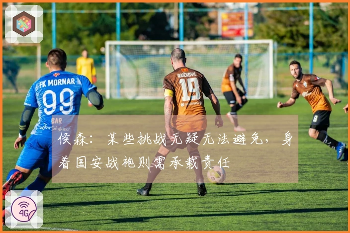 侯森：某些挑战无疑无法避免，身着国安战袍则需承载责任