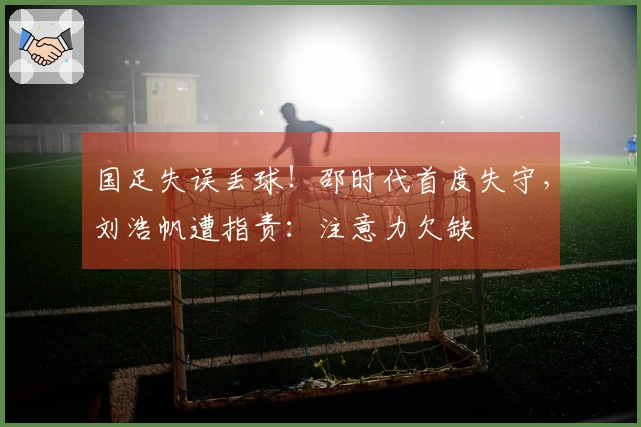 国足失误丢球！邵时代首度失守，刘浩帆遭指责：注意力欠缺