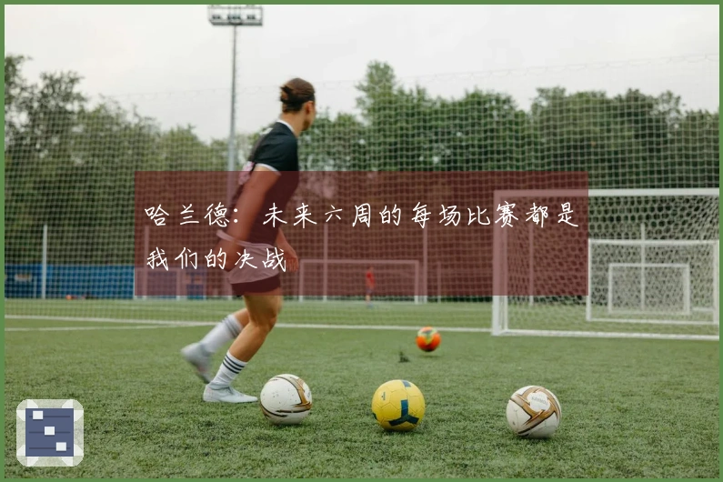 哈兰德：未来六周的每场比赛都是我们的决战