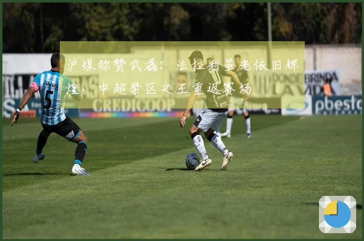 沪媒称赞武磊：法拉利虽老依旧辉煌，中超禁区之王重返赛场