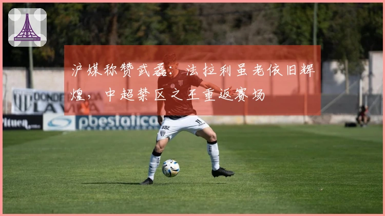 沪媒称赞武磊：法拉利虽老依旧辉煌，中超禁区之王重返赛场