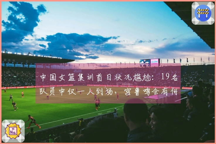 中国女篮集训首日状况尴尬：19名队员中仅一人到场，宫鲁鸣会有何反应？