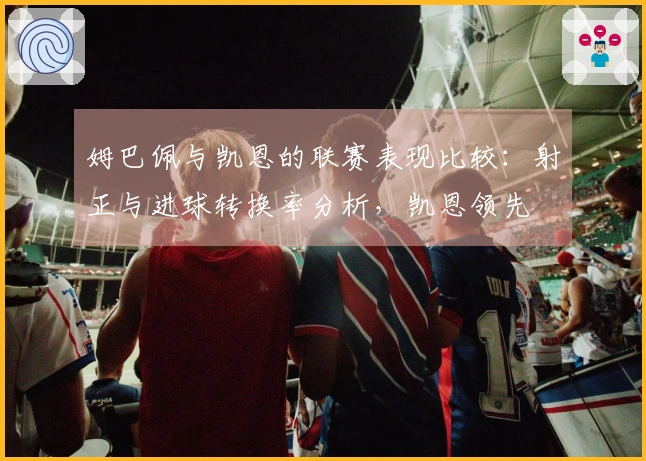 姆巴佩与凯恩的联赛表现比较：射正与进球转换率分析，凯恩领先